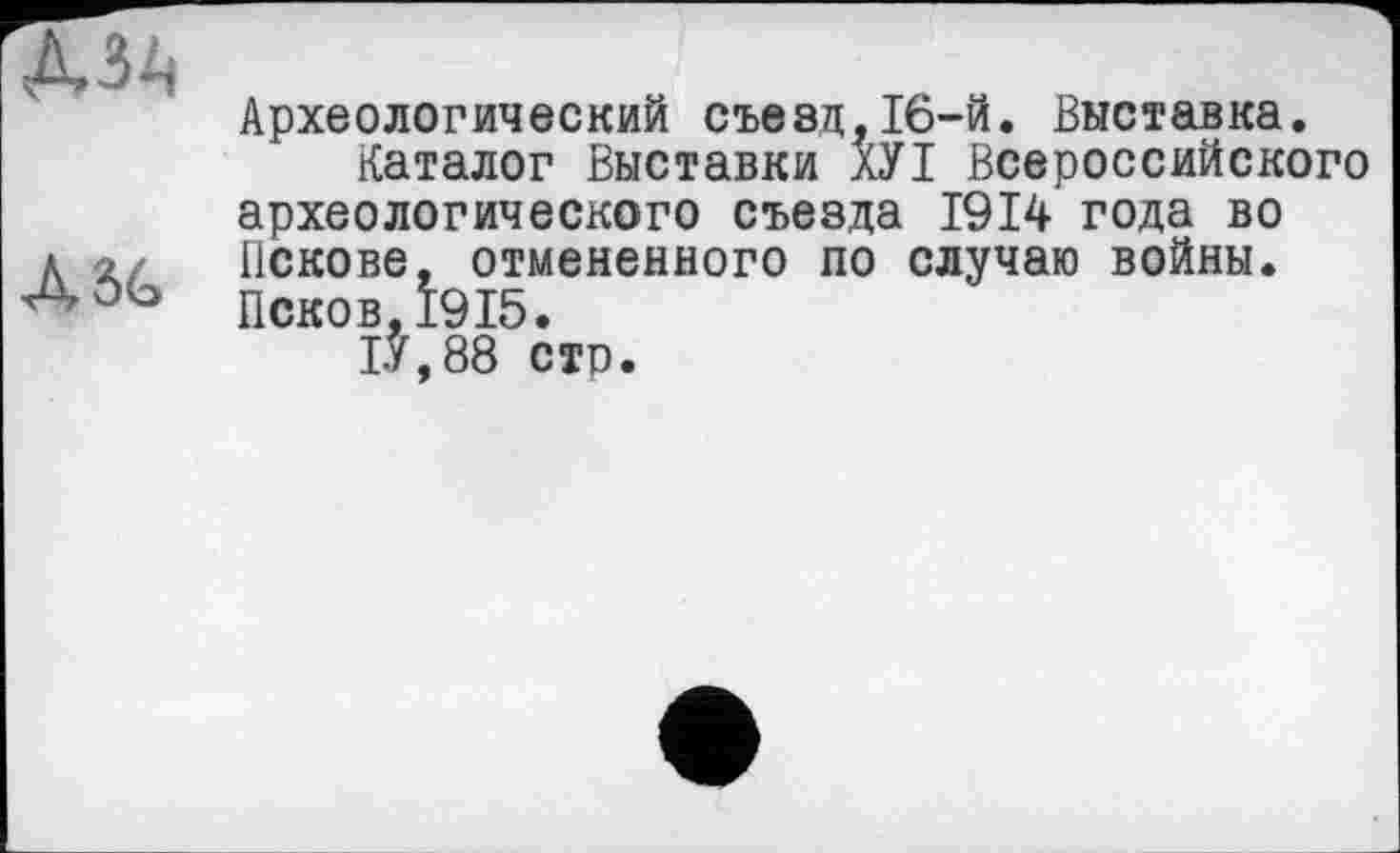 ﻿MA
ASG
Археологический съезд,16-й. Выставка.
Каталог Выставки ХУІ Всероссийского археологического съезда 1914 года во Пскове, отмененного по случаю войны. Псков,1915.
1У,88 сто.